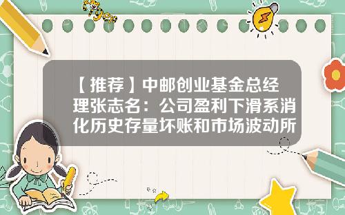 【推荐】中邮创业基金总经理张志名：公司盈利下滑系消化历史存量坏账和市场波动所致-中邮创业基金