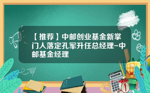 【推荐】中邮创业基金新掌门人落定孔军升任总经理-中邮基金经理