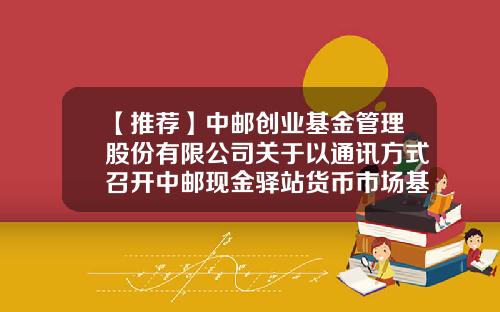 【推荐】中邮创业基金管理股份有限公司关于以通讯方式召开中邮现金驿站货币市场基金基金份额持有人大会的第一次提示性公告-中邮货币基金