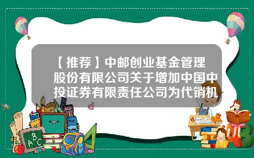【推荐】中邮创业基金管理股份有限公司关于增加中国中投证券有限责任公司为代销机构的公告-中投证券基金