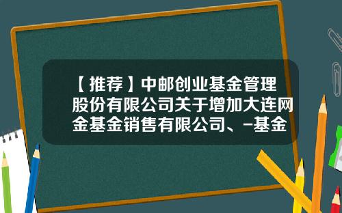 【推荐】中邮创业基金管理股份有限公司关于增加大连网金基金销售有限公司、-基金001275
