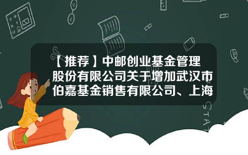 【推荐】中邮创业基金管理股份有限公司关于增加武汉市伯嘉基金销售有限公司、上海有鱼基金销售有限公司为代销机构的公告-武汉市伯嘉基金销售有限公司