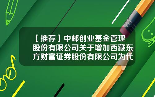 【推荐】中邮创业基金管理股份有限公司关于增加西藏东方财富证券股份有限公司为代销机构的公告-财富证券股份有限公司