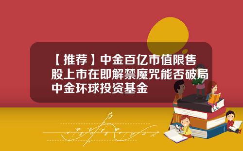 【推荐】中金百亿市值限售股上市在即解禁魔咒能否破局中金环球投资基金