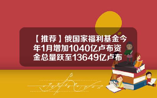 【推荐】俄国家福利基金今年1月增加1040亿卢布资金总量跃至13649亿卢布