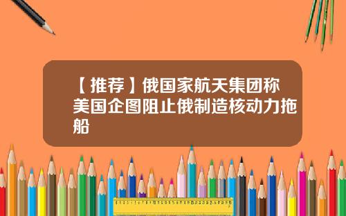 【推荐】俄国家航天集团称美国企图阻止俄制造核动力拖船
