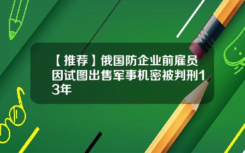 【推荐】俄国防企业前雇员因试图出售军事机密被判刑13年