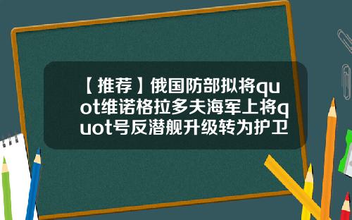 【推荐】俄国防部拟将quot维诺格拉多夫海军上将quot号反潜舰升级转为护卫舰