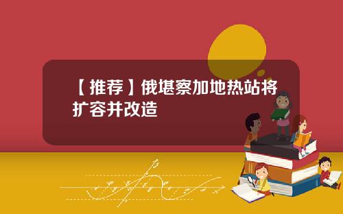 【推荐】俄堪察加地热站将扩容并改造