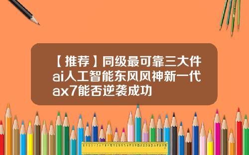 【推荐】同级最可靠三大件ai人工智能东风风神新一代ax7能否逆袭成功