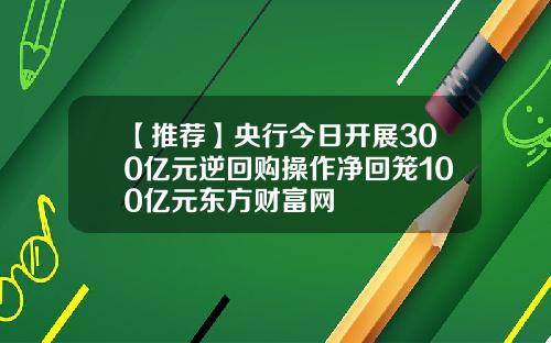 【推荐】央行今日开展300亿元逆回购操作净回笼100亿元东方财富网