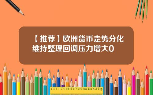 【推荐】欧洲货币走势分化维持整理回调压力增大0