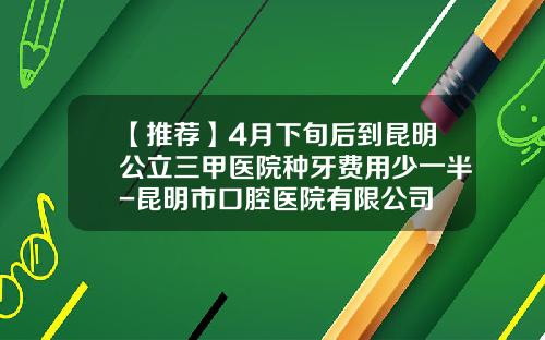 【推荐】4月下旬后到昆明公立三甲医院种牙费用少一半-昆明市口腔医院有限公司