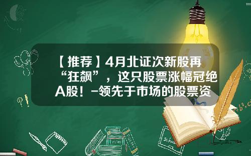 【推荐】4月北证次新股再“狂飙”，这只股票涨幅冠绝A股！-领先于市场的股票资讯