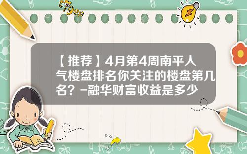 【推荐】4月第4周南平人气楼盘排名你关注的楼盘第几名？-融华财富收益是多少