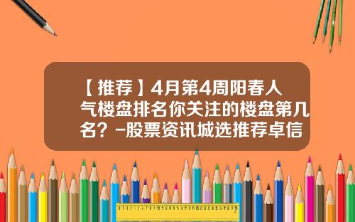 【推荐】4月第4周阳春人气楼盘排名你关注的楼盘第几名？-股票资讯城选推荐卓信-宝