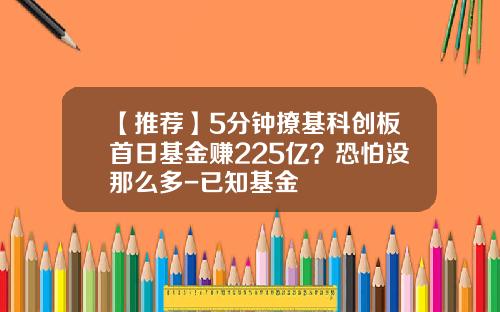 【推荐】5分钟撩基科创板首日基金赚225亿？恐怕没那么多-已知基金