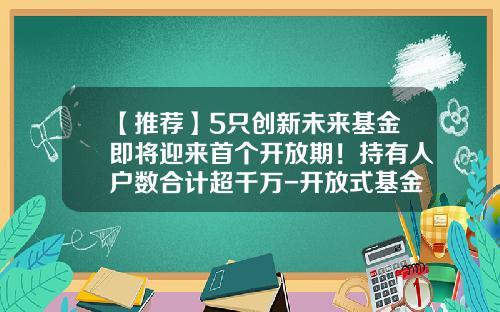 【推荐】5只创新未来基金即将迎来首个开放期！持有人户数合计超千万-开放式基金有什么