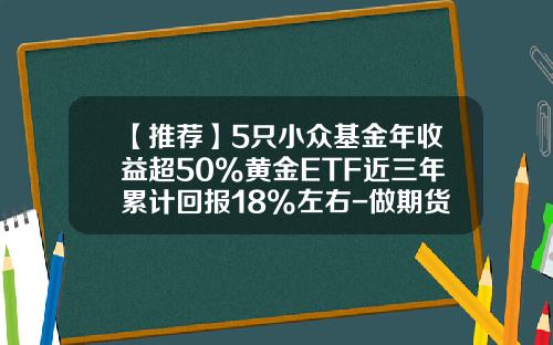 【推荐】5只小众基金年收益超50%黄金ETF近三年累计回报18%左右-做期货的基金