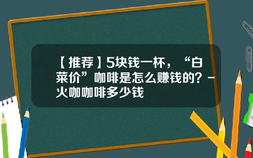 【推荐】5块钱一杯，“白菜价”咖啡是怎么赚钱的？-火咖咖啡多少钱