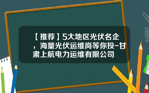 【推荐】5大地区光伏名企，海量光伏运维岗等你投-甘肃上航电力运维有限公司