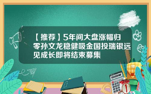 【推荐】5年间大盘涨幅归零孙文龙稳健吸金国投瑞银远见成长即将结束募集