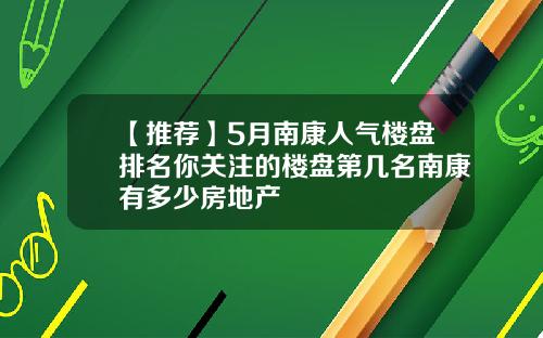 【推荐】5月南康人气楼盘排名你关注的楼盘第几名南康有多少房地产