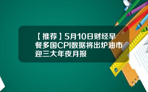 【推荐】5月10日财经早餐多国CPI数据将出炉油市迎三大年夜月报