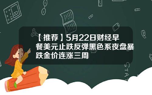 【推荐】5月22日财经早餐美元止跌反弹黑色系夜盘暴跌金价连涨三周