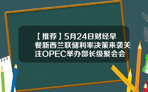 【推荐】5月24日财经早餐新西兰联储利率决策来袭关注OPEC举办部长级聚会会议