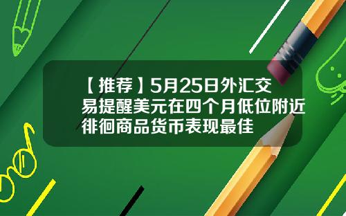 【推荐】5月25日外汇交易提醒美元在四个月低位附近徘徊商品货币表现最佳