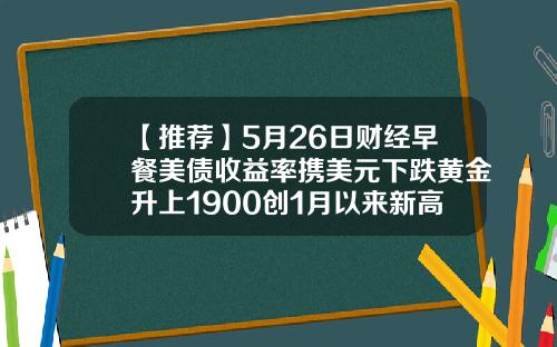 【推荐】5月26日财经早餐美债收益率携美元下跌黄金升上1900创1月以来新高
