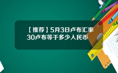 【推荐】5月3日卢布汇率30卢布等于多少人民币