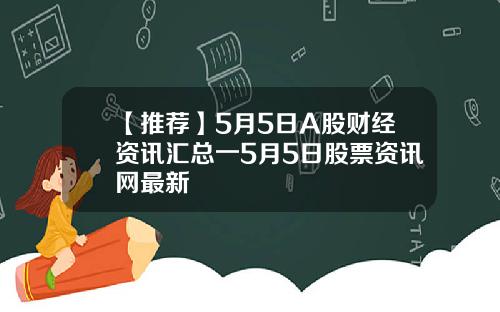 【推荐】5月5日A股财经资讯汇总一5月5日股票资讯网最新
