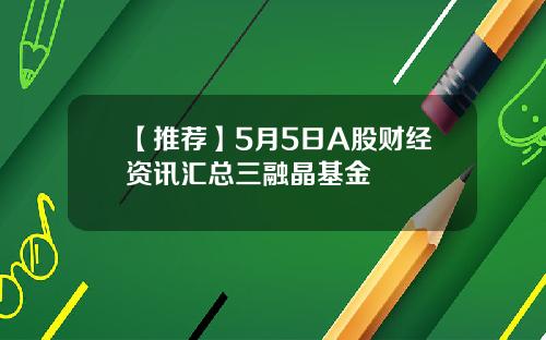 【推荐】5月5日A股财经资讯汇总三融晶基金