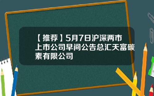 【推荐】5月7日沪深两市上市公司早间公告总汇天富碳素有限公司
