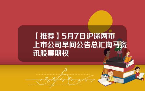 【推荐】5月7日沪深两市上市公司早间公告总汇海马资讯股票期权