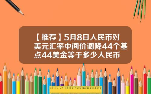 【推荐】5月8日人民币对美元汇率中间价调降44个基点44美金等于多少人民币