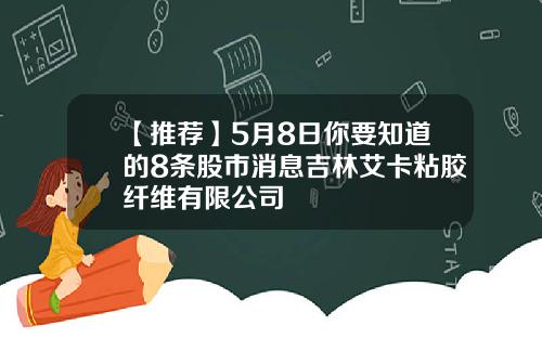 【推荐】5月8日你要知道的8条股市消息吉林艾卡粘胶纤维有限公司