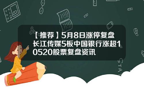 【推荐】5月8日涨停复盘长江传媒5板中国银行涨超10520股票复盘资讯