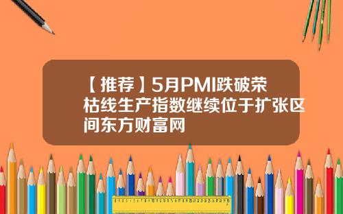 【推荐】5月PMI跌破荣枯线生产指数继续位于扩张区间东方财富网