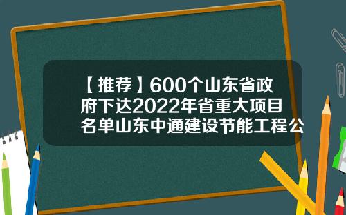 【推荐】600个山东省政府下达2022年省重大项目名单山东中通建设节能工程公司