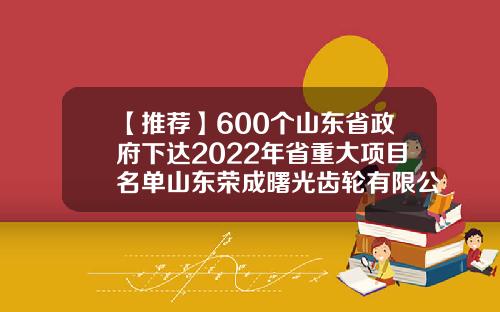 【推荐】600个山东省政府下达2022年省重大项目名单山东荣成曙光齿轮有限公司