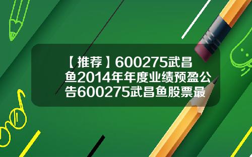 【推荐】600275武昌鱼2014年年度业绩预盈公告600275武昌鱼股票最高涨到多少