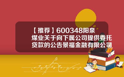 【推荐】600348阳泉煤业关于向下属公司提供委托贷款的公告景福金融有限公司