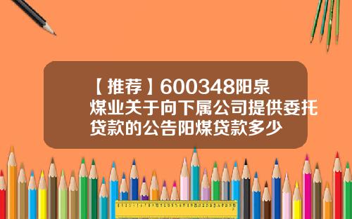 【推荐】600348阳泉煤业关于向下属公司提供委托贷款的公告阳煤贷款多少