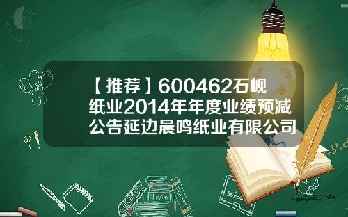 【推荐】600462石岘纸业2014年年度业绩预减公告延边晨鸣纸业有限公司