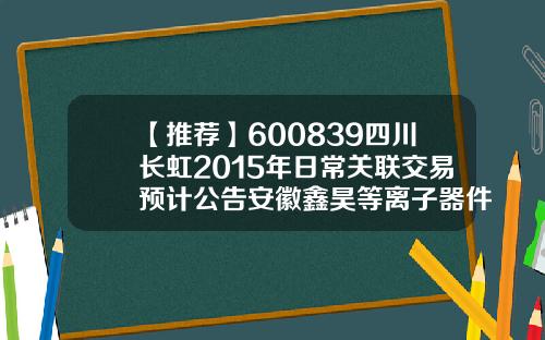 【推荐】600839四川长虹2015年日常关联交易预计公告安徽鑫昊等离子器件有限公司