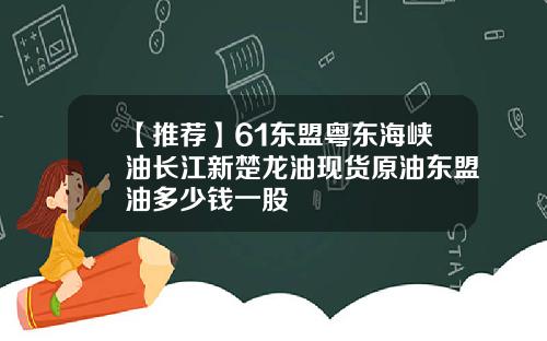 【推荐】61东盟粤东海峡油长江新楚龙油现货原油东盟油多少钱一股