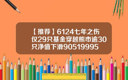 【推荐】6124七年之伤仅29只基金穿越熊市逾30只净值下滑90519995基金净值